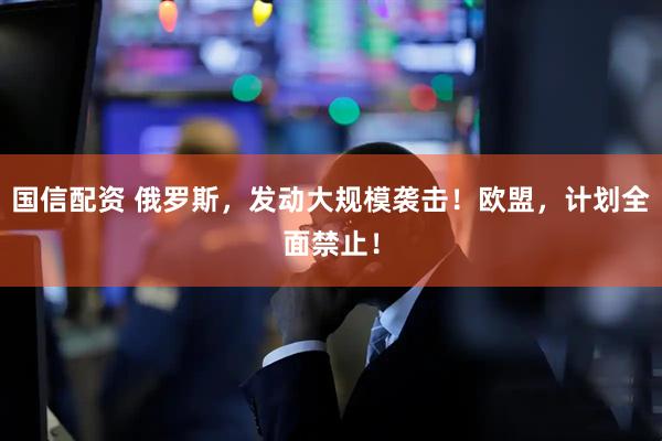 国信配资 俄罗斯，发动大规模袭击！欧盟，计划全面禁止！