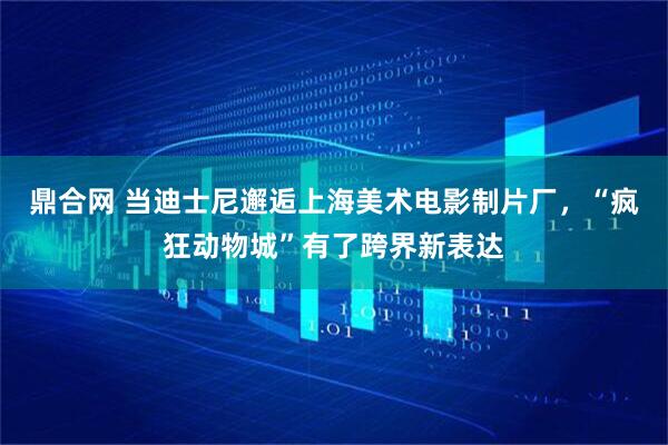 鼎合网 当迪士尼邂逅上海美术电影制片厂，“疯狂动物城”有了跨界新表达
