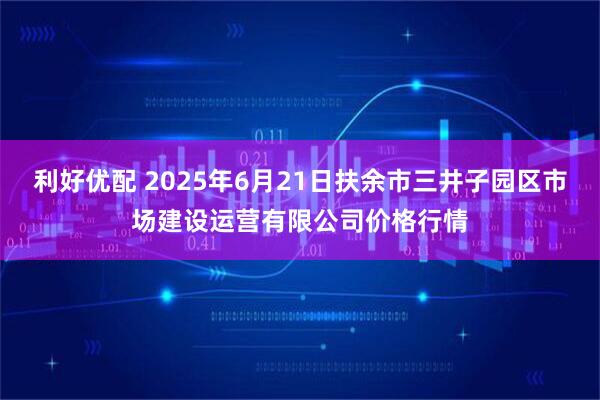 利好优配 2025年6月21日扶余市三井子园区市场建设运营有限公司价格行情