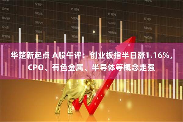 华楚新起点 A股午评：创业板指半日涨1.16%，CPO、有色金属、半导体等概念走强