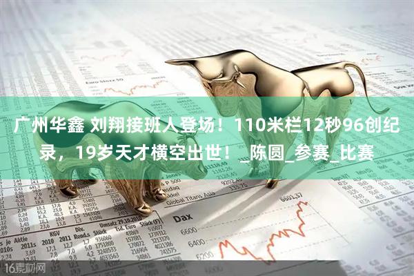 广州华鑫 刘翔接班人登场！110米栏12秒96创纪录，19岁天才横空出世！_陈圆_参赛_比赛