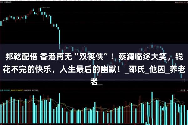 邦乾配倍 香港再无“双筷侠”！蔡澜临终大笑，钱花不完的快乐，人生最后的幽默！_邵氏_他因_养老