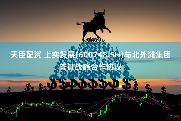 天臣配资 上实发展(600748.SH)与北外滩集团签订战略合作协议