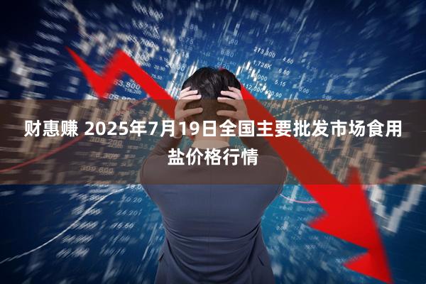 财惠赚 2025年7月19日全国主要批发市场食用盐价格行情