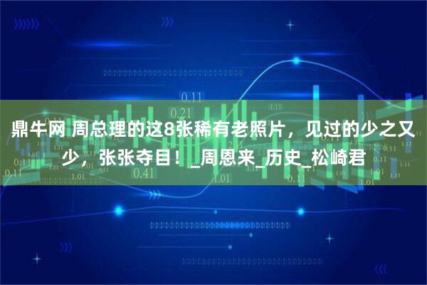 鼎牛网 周总理的这8张稀有老照片，见过的少之又少，张张夺目！_周恩来_历史_松崎君
