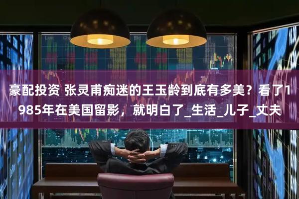 豪配投资 张灵甫痴迷的王玉龄到底有多美？看了1985年在美国留影，就明白了_生活_儿子_丈夫