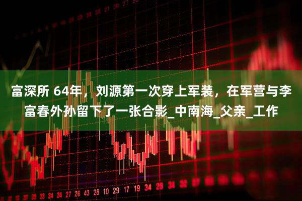 富深所 64年，刘源第一次穿上军装，在军营与李富春外孙留下了一张合影_中南海_父亲_工作