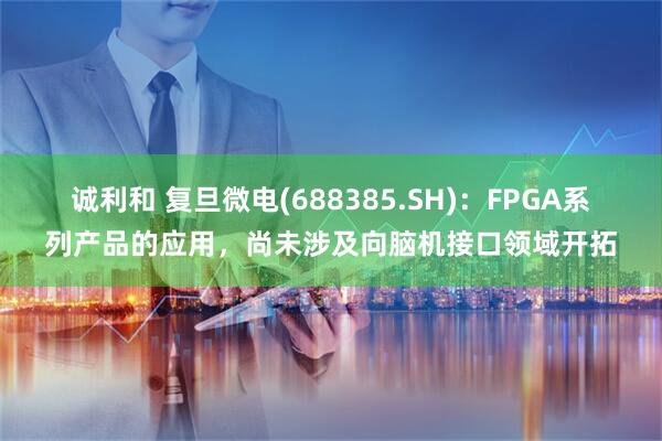 诚利和 复旦微电(688385.SH)：FPGA系列产品的应用，尚未涉及向脑机接口领域开拓