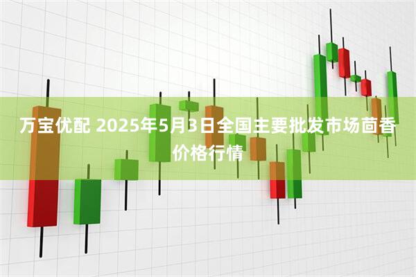 万宝优配 2025年5月3日全国主要批发市场茴香价格行情