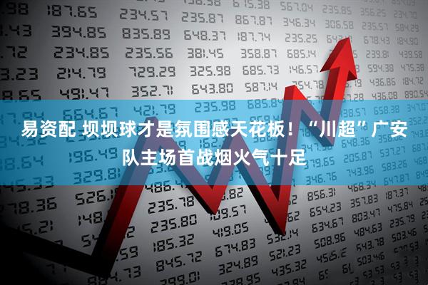 易资配 坝坝球才是氛围感天花板！“川超”广安队主场首战烟火气十足