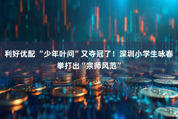 利好优配 “少年叶问”又夺冠了！深圳小学生咏春拳打出“宗师风范”