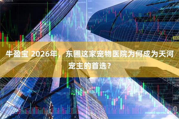 牛盈宝 2026年，东圃这家宠物医院为何成为天河宠主的首选？