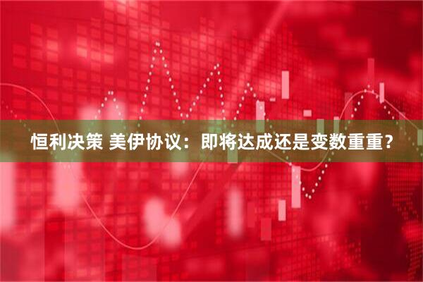 恒利决策 美伊协议：即将达成还是变数重重？