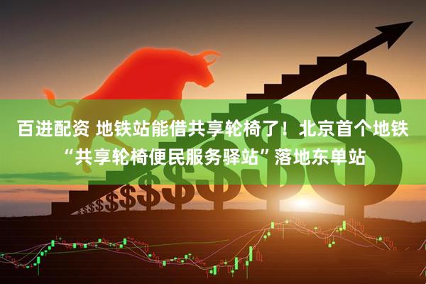 百进配资 地铁站能借共享轮椅了！北京首个地铁“共享轮椅便民服务驿站”落地东单站