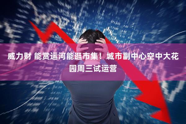 威力财 能赏运河能逛市集！城市副中心空中大花园周三试运营