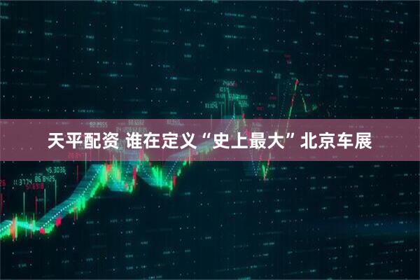 天平配资 谁在定义“史上最大”北京车展